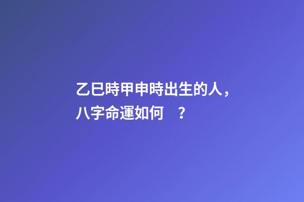 乙巳時甲申時出生的人，八字命運如何？